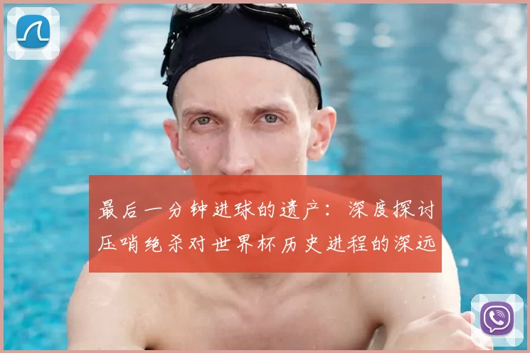 最后一分钟进球的遗产:深度探讨压哨绝杀对世界杯历史进程的深远影响
