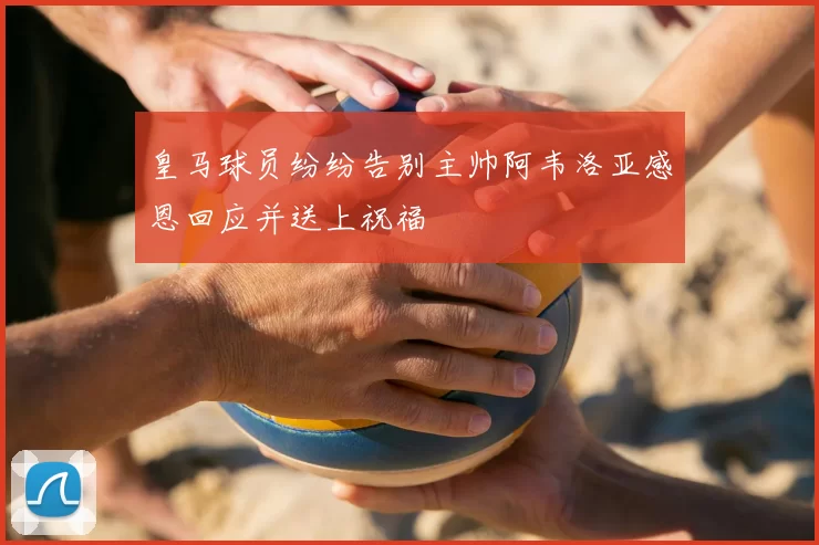 皇马球员纷纷告别主帅阿韦洛亚感恩回应并送上祝福