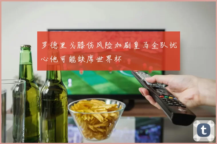 罗德里戈膝伤风险加剧皇马全队忧心他可能缺席世界杯