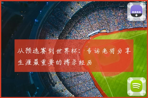 从预选赛到世界杯：专访老将分享生涯最重要的搏杀经历