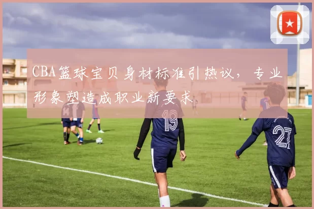 CBA篮球宝贝身材标准引热议，专业形象塑造成职业新要求