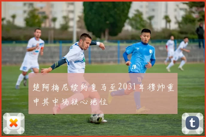 楚阿梅尼续约皇马至2031年穆帅重申其中场核心地位