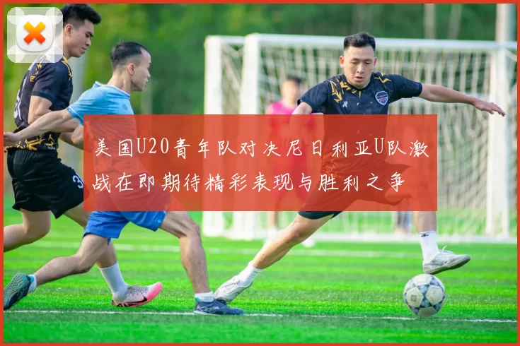 美国U20青年队对决尼日利亚U队激战在即期待精彩表现与胜利之争