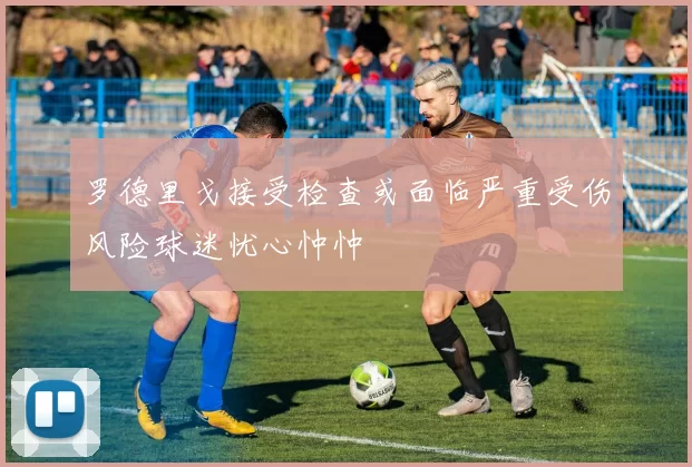 罗德里戈接受检查或面临严重受伤风险球迷忧心忡忡