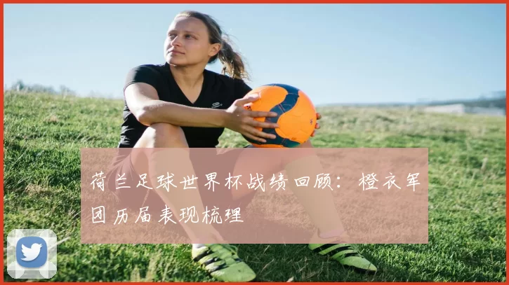 荷兰足球世界杯战绩回顾:橙衣军团历届表现梳理