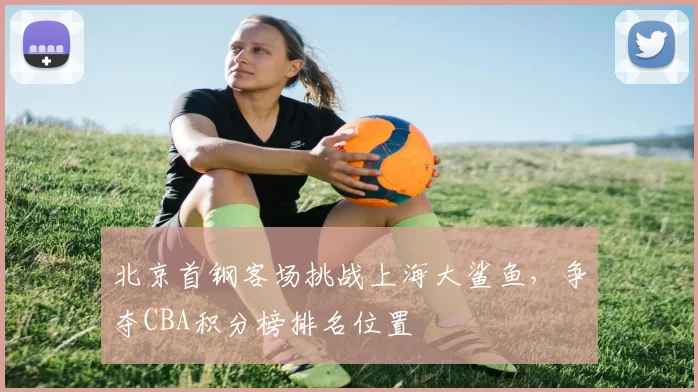 北京首钢客场挑战上海大鲨鱼，争夺CBA积分榜排名位置