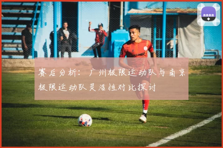 赛后分析:广州极限运动队与南京极限运动队灵活性对比探讨
