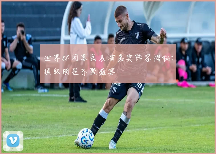 世界杯闭幕式表演嘉宾阵容揭秘:顶级明星齐聚盛宴