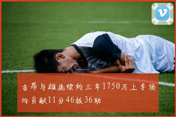 吉昂与雄鹿续约三年1750万上季场均贡献11分46板36助