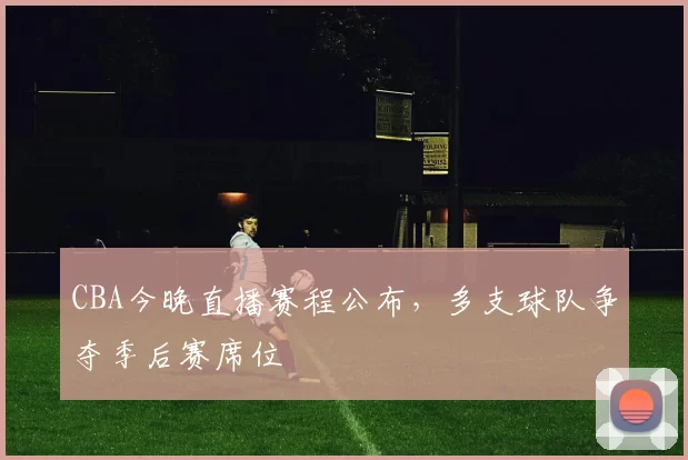 CBA今晚直播赛程公布，多支球队争夺季后赛席位