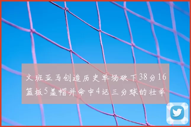 文班亚马创造历史单场砍下38分16篮板5盖帽并命中4记三分球的壮举