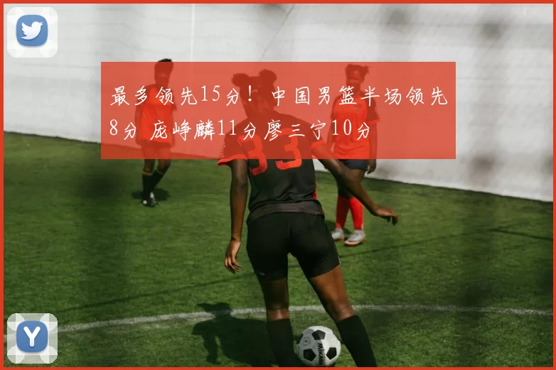 最多领先15分!中国男篮半场领先8分 庞峥麟11分廖三宁10分