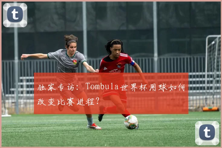独家专访：Tombula世界杯用球如何改变比赛进程？