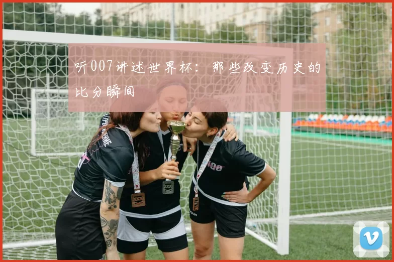 听007讲述世界杯:那些改变历史的比分瞬间