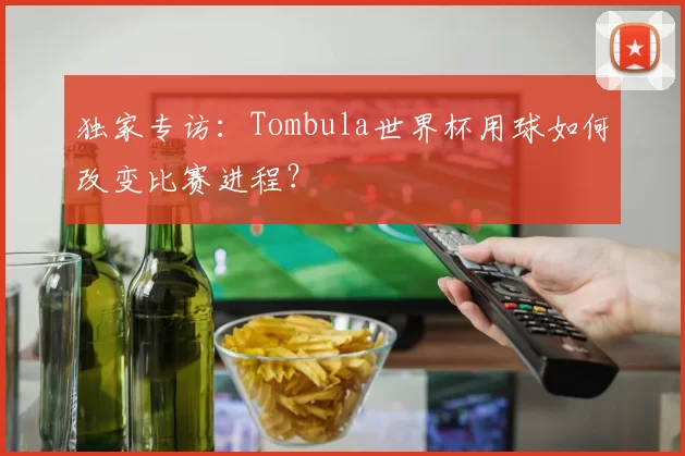 独家专访：Tombula世界杯用球如何改变比赛进程？