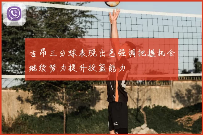 吉昂三分球表现出色强调把握机会继续努力提升投篮能力