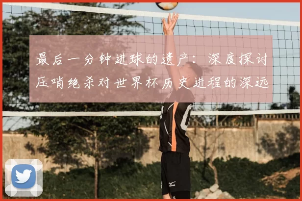 最后一分钟进球的遗产:深度探讨压哨绝杀对世界杯历史进程的深远影响
