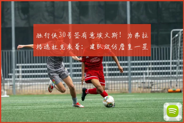 独行侠30号签有意埃文斯！为弗拉格选杜克表哥：建队效仿詹皇一星四射
