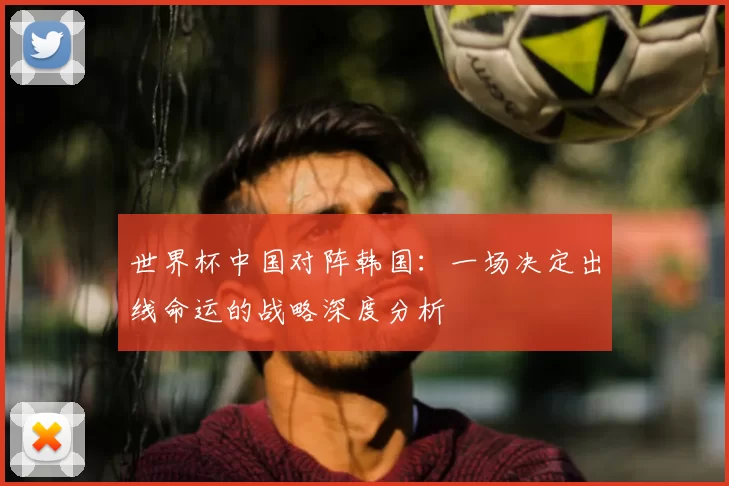 世界杯中国对阵韩国：一场决定出线命运的战略深度分析