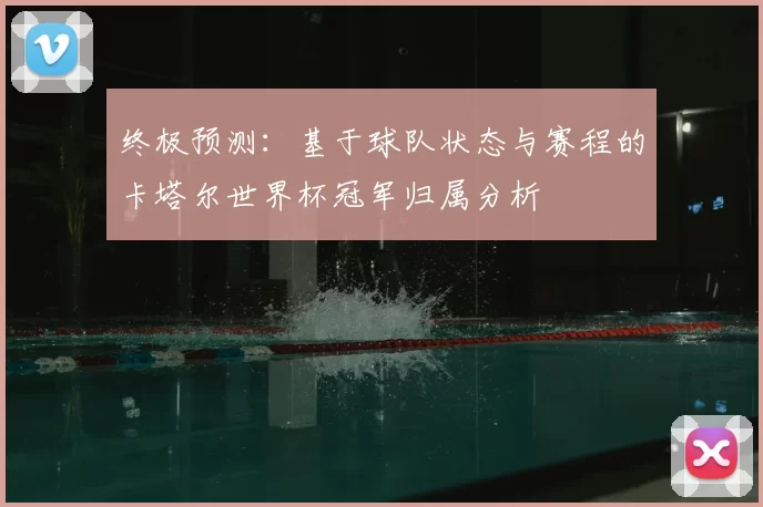 终极预测:基于球队状态与赛程的卡塔尔世界杯冠军归属分析